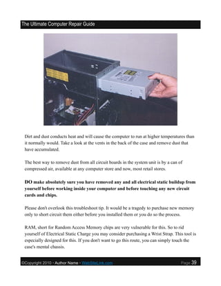 The Ultimate Computer Repair Guide




 Dirt and dust conducts heat and will cause the computer to run at higher temperatures than
 it normally would. Take a look at the vents in the back of the case and remove dust that
 have accumulated.

 The best way to remove dust from all circuit boards in the system unit is by a can of
 compressed air, available at any computer store and now, most retail stores.

 DO make absolutely sure you have removed any and all electrical static buildup from
 yourself before working inside your computer and before touching any new circuit
 cards and chips.

 Please don't overlook this troubleshoot tip. It would be a tragedy to purchase new memory
 only to short circuit them either before you installed them or you do so the process.

 RAM, short for Random Access Memory chips are very vulnerable for this. So to rid
 yourself of Electrical Static Charge you may consider purchasing a Wrist Strap. This tool is
 especially designed for this. If you don't want to go this route, you can simply touch the
 case's mental chassis.


©Copyright 2010 • Author Name • WebSiteLink.com                                      Page   39
 