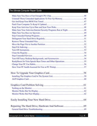The Ultimate Computer Repair Guide

  Make Sure You Have a Fast Enough CPU Chip...............................................................46
  Uninstall Those Unneeded Applications To Free Up Memory.........................................46
  Get And Keep Your BIOS Fine Tuned..............................................................................47
  Patch Your Computer To Keep It Updated.......................................................................47
  Keep Your Antivirus Up to Date and Scan Your Disks.....................................................48
  Make Sure Your Antivirus/Internet Security Programs Run at Night...............................48
  Make Sure You Have no Spyware....................................................................................49
  Stop Unneeded Startup Programs.....................................................................................49
  Defragment Your Hard Drive Regularly...........................................................................51
  Remove Those Unneeded Files........................................................................................51
  Move the Page File to Another Partition..........................................................................52
  Stop File Indexing............................................................................................................52
  Turn Off Animations........................................................................................................53
  Clean the Registry............................................................................................................54
  Stop Unneeded Services...................................................................................................54
  Turn Off Fancy Desktop Backgrounds, and Screensavers................................................54
  ReadyBoost for Vista Speeds Boot Times and Other Operations.....................................55
  Change Your PC Use Habits.............................................................................................56
  Have Your PC health Assessed for Free at PC Pitstop......................................................57

 How To Upgrade Your Graphics Card......................................................58
  Installing The Graphics Card In The System Unit............................................................59
  AGP Graphics Card..........................................................................................................60

 Graphics Card Problem Solving...............................................................61
  Nothing on the Monitor....................................................................................................61
  Monitor Works But No Display........................................................................................62
  Monitor Works But Poor Display.....................................................................................62

 Easily Installing Your New Hard Drive....................................................64

 Repairing The Hard Drive, Hardware And Software................................69
  General Hard Drive Troubleshooting...............................................................................69


©Copyright 2010 • Author Name • WebSiteLink.com                                                                       Page    4
 