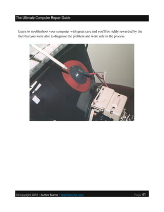 The Ultimate Computer Repair Guide


 Learn to troubleshoot your computer with great care and you'll be richly rewarded by the
 fact that you were able to diagnose the problem and were safe in the process.




©Copyright 2010 • Author Name • WebSiteLink.com                                    Page     41
 