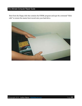 The Ultimate Computer Repair Guide


 Boot from the floppy disk that contains the FDISK program and type the command "fdisk
 mbr" to restore the master boot record onto your hard drive.




©Copyright 2010 • Author Name • WebSiteLink.com                                Page   44
 