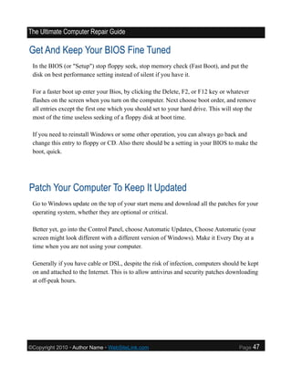 The Ultimate Computer Repair Guide

Get And Keep Your BIOS Fine Tuned
 In the BIOS (or "Setup") stop floppy seek, stop memory check (Fast Boot), and put the
 disk on best performance setting instead of silent if you have it.

 For a faster boot up enter your Bios, by clicking the Delete, F2, or F12 key or whatever
 flashes on the screen when you turn on the computer. Next choose boot order, and remove
 all entries except the first one which you should set to your hard drive. This will stop the
 most of the time useless seeking of a floppy disk at boot time.

 If you need to reinstall Windows or some other operation, you can always go back and
 change this entry to floppy or CD. Also there should be a setting in your BIOS to make the
 boot, quick.




Patch Your Computer To Keep It Updated
 Go to Windows update on the top of your start menu and download all the patches for your
 operating system, whether they are optional or critical.

 Better yet, go into the Control Panel, choose Automatic Updates, Choose Automatic (your
 screen might look different with a different version of Windows). Make it Every Day at a
 time when you are not using your computer.

 Generally if you have cable or DSL, despite the risk of infection, computers should be kept
 on and attached to the Internet. This is to allow antivirus and security patches downloading
 at off-peak hours.




©Copyright 2010 • Author Name • WebSiteLink.com                                       Page   47
 