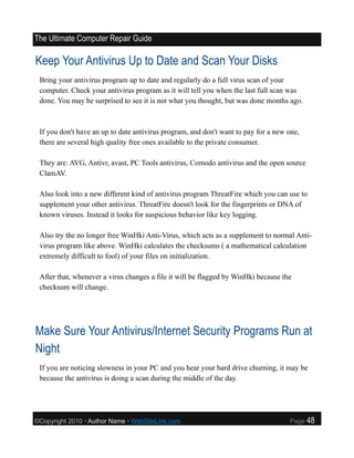 The Ultimate Computer Repair Guide

Keep Your Antivirus Up to Date and Scan Your Disks
 Bring your antivirus program up to date and regularly do a full virus scan of your
 computer. Check your antivirus program as it will tell you when the last full scan was
 done. You may be surprised to see it is not what you thought, but was done months ago.



 If you don't have an up to date antivirus program, and don't want to pay for a new one,
 there are several high quality free ones available to the private consumer.

 They are: AVG, Antivr, avast, PC Tools antivirus, Comodo antivirus and the open source
 ClamAV.

 Also look into a new different kind of antivirus program ThreatFire which you can use to
 supplement your other antivirus. ThreatFire doesn't look for the fingerprints or DNA of
 known viruses. Instead it looks for suspicious behavior like key logging.

 Also try the no longer free WinHki Anti-Virus, which acts as a supplement to normal Anti-
 virus program like above. WinHki calculates the checksums ( a mathematical calculation
 extremely difficult to fool) of your files on initialization.

 After that, whenever a virus changes a file it will be flagged by WinHki because the
 checksum will change.




Make Sure Your Antivirus/Internet Security Programs Run at
Night
 If you are noticing slowness in your PC and you hear your hard drive churning, it may be
 because the antivirus is doing a scan during the middle of the day.




©Copyright 2010 • Author Name • WebSiteLink.com                                     Page   48
 