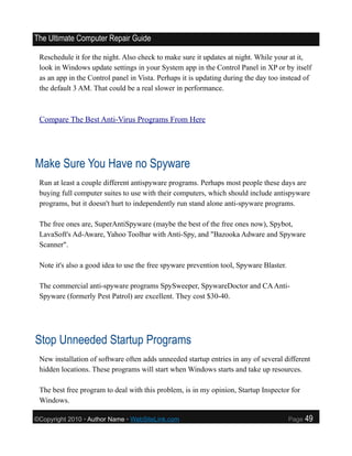 The Ultimate Computer Repair Guide

 Reschedule it for the night. Also check to make sure it updates at night. While your at it,
 look in Windows update settings in your System app in the Control Panel in XP or by itself
 as an app in the Control panel in Vista. Perhaps it is updating during the day too instead of
 the default 3 AM. That could be a real slower in performance.



 Compare The Best Anti-Virus Programs From Here




Make Sure You Have no Spyware
 Run at least a couple different antispyware programs. Perhaps most people these days are
 buying full computer suites to use with their computers, which should include antispyware
 programs, but it doesn't hurt to independently run stand alone anti-spyware programs.

 The free ones are, SuperAntiSpyware (maybe the best of the free ones now), Spybot,
 LavaSoft's Ad-Aware, Yahoo Toolbar with Anti-Spy, and "Bazooka Adware and Spyware
 Scanner".

 Note it's also a good idea to use the free spyware prevention tool, Spyware Blaster.

 The commercial anti-spyware programs SpySweeper, SpywareDoctor and CA Anti-
 Spyware (formerly Pest Patrol) are excellent. They cost $30-40.




Stop Unneeded Startup Programs
 New installation of software often adds unneeded startup entries in any of several different
 hidden locations. These programs will start when Windows starts and take up resources.

 The best free program to deal with this problem, is in my opinion, Startup Inspector for
 Windows.

©Copyright 2010 • Author Name • WebSiteLink.com                                         Page   49
 