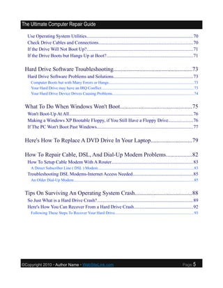 The Ultimate Computer Repair Guide

  Use Operating System Utilities........................................................................................70
  Check Drive Cables and Connections..............................................................................70
  If the Drive Will Not Boot Up?........................................................................................71
  If the Drive Boots but Hangs Up at Boot?........................................................................71

 Hard Drive Software Troubleshooting......................................................73
  Hard Drive Software Problems and Solutions..................................................................73
    Computer Boots but with Many Errors or Hangs...................................................................................73
    Your Hard Drive may have an IRQ Conflict...........................................................................................73
    Your Hard Drive Device Drives Causing Problems................................................................................74


 What To Do When Windows Won't Boot.................................................75
  Won't Boot-Up At All.......................................................................................................76
  Making a Windows XP Bootable Floppy, if You Still Have a Floppy Drive....................76
  If The PC Won't Boot Past Windows................................................................................77

 Here's How To Replace A DVD Drive In Your Laptop............................79

 How To Repair Cable, DSL, And Dial-Up Modem Problems..................82
  How To Setup Cable Modem With A Router....................................................................83
    A Direct Subscriber Line ( DSL ) Modem..............................................................................................83
  Troubleshooting DSL Modems-Internet Access Needed..................................................85
    An Older Dial-Up Modem......................................................................................................................85


 Tips On Surviving An Operating System Crash.......................................88
  So Just What is a Hard Drive Crash?................................................................................89
  Here's How You Can Recover From a Hard Drive Crash.................................................92
    Following These Steps To Recover Your Hard Drive.............................................................................93




©Copyright 2010 • Author Name • WebSiteLink.com                                                                                     Page     5
 