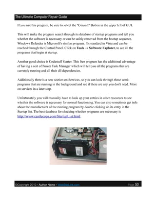 The Ultimate Computer Repair Guide

 If you use this program, be sure to select the "Consult" Button in the upper left of GUI.

 This will make the program search through its database of startup programs and tell you
 whether the software is necessary or can be safely removed from the bootup sequence.
 Windows Defender is Microsoft's similar program. It's standard in Vista and can be
 reached through the Control Panel. Click on Tools → Software Explorer, to see all the
 programs that begin at startup.

 Another good choice is Codestuff Starter. This free program has the additional advantage
 of having a sort of Power Task Manager which will tell you all the programs that are
 currently running and all their dll dependencies.

 Additionally there is a new section on Services, so you can look through these semi-
 programs that are running in the background and see if there are any you don't need. More
 on services in a later step.

 Unfortunately you will manually have to look up your entries in other resources to see
 whether the software is necessary for normal functioning. You can also sometimes get info
 about the manufacturer of the running program by double clicking on its entry in the
 Startup list. The best database for checking whether programs are necessary is
 http://www.castlecops.com/StartupList.html.




©Copyright 2010 • Author Name • WebSiteLink.com                                       Page   50
 