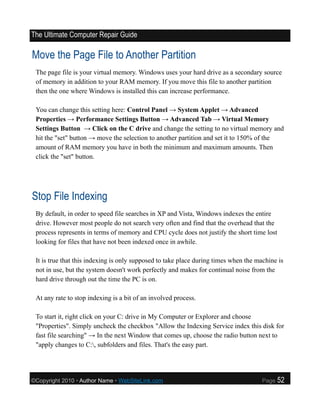 The Ultimate Computer Repair Guide

Move the Page File to Another Partition
 The page file is your virtual memory. Windows uses your hard drive as a secondary source
 of memory in addition to your RAM memory. If you move this file to another partition
 then the one where Windows is installed this can increase performance.

 You can change this setting here: Control Panel → System Applet → Advanced
 Properties → Performance Settings Button → Advanced Tab → Virtual Memory
 Settings Button → Click on the C drive and change the setting to no virtual memory and
 hit the "set" button → move the selection to another partition and set it to 150% of the
 amount of RAM memory you have in both the minimum and maximum amounts. Then
 click the "set" button.




Stop File Indexing
 By default, in order to speed file searches in XP and Vista, Windows indexes the entire
 drive. However most people do not search very often and find that the overhead that the
 process represents in terms of memory and CPU cycle does not justify the short time lost
 looking for files that have not been indexed once in awhile.

 It is true that this indexing is only supposed to take place during times when the machine is
 not in use, but the system doesn't work perfectly and makes for continual noise from the
 hard drive through out the time the PC is on.

 At any rate to stop indexing is a bit of an involved process.

 To start it, right click on your C: drive in My Computer or Explorer and choose
 "Properties". Simply uncheck the checkbox "Allow the Indexing Service index this disk for
 fast file searching" → In the next Window that comes up, choose the radio button next to
 "apply changes to C:, subfolders and files. That's the easy part.




©Copyright 2010 • Author Name • WebSiteLink.com                                       Page   52
 