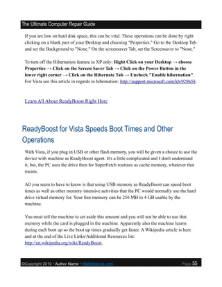 The Ultimate Computer Repair Guide

 If you are low on hard disk space, this can be vital. These operations can be done by right
 clicking on a blank part of your Desktop and choosing "Properties." Go to the Desktop Tab
 and set the Background to "None." On the screensaver Tab, set the Screensaver to "None."

 To turn off the Hibernation feature in XP only: Right Click on your Desktop → choose
 Properties → Click on the Screen Saver Tab → Click on the Power Button in the
 lower right corner → Click on the Hibernate Tab → Uncheck "Enable hibernation".
 For Vista see this article in regards to hibernation: http://support.microsoft.com/kb/929658.



 Learn All About ReadyBoost Right Here




ReadyBoost for Vista Speeds Boot Times and Other
Operations
 With Vista, if you plug in USB or other flash memory, you will be given a choice to use the
 device with machine as ReadyBoost agent. It's a little complicated and I don't understand
 it, but, the PC uses the drive then for SuperFetch routines as cache memory, whatever that
 means.

 All you seem to have to know is that using USB memory as ReadyBoost can speed boot
 times as well as other memory intensive activities that the PC would normally use the hard
 drive virtual memory for. Your free memory can be 256 MB to 4 GB usable by the
 machine.

 You must tell the machine to set aside this amount and you will not be able to use that
 memory while the card is plugged in the machine. Apparently also the machine learns
 during each boot up so the boot up times gradually get faster. A Wikipedia article is here
 and at the end of the Live Links/Additional Resources list:
 http://en.wikipedia.org/wiki/ReadyBoost.



©Copyright 2010 • Author Name • WebSiteLink.com                                       Page    55
 