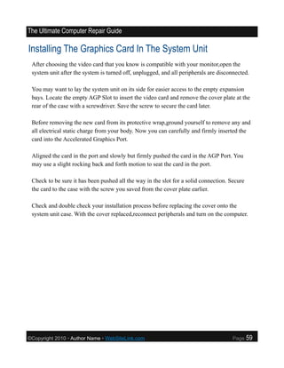 The Ultimate Computer Repair Guide

Installing The Graphics Card In The System Unit
 After choosing the video card that you know is compatible with your monitor,open the
 system unit after the system is turned off, unplugged, and all peripherals are disconnected.

 You may want to lay the system unit on its side for easier access to the empty expansion
 bays. Locate the empty AGP Slot to insert the video card and remove the cover plate at the
 rear of the case with a screwdriver. Save the screw to secure the card later.

 Before removing the new card from its protective wrap,ground yourself to remove any and
 all electrical static charge from your body. Now you can carefully and firmly inserted the
 card into the Accelerated Graphics Port.

 Aligned the card in the port and slowly but firmly pushed the card in the AGP Port. You
 may use a slight rocking back and forth motion to seat the card in the port.

 Check to be sure it has been pushed all the way in the slot for a solid connection. Secure
 the card to the case with the screw you saved from the cover plate earlier.

 Check and double check your installation process before replacing the cover onto the
 system unit case. With the cover replaced,reconnect peripherals and turn on the computer.




©Copyright 2010 • Author Name • WebSiteLink.com                                       Page    59
 