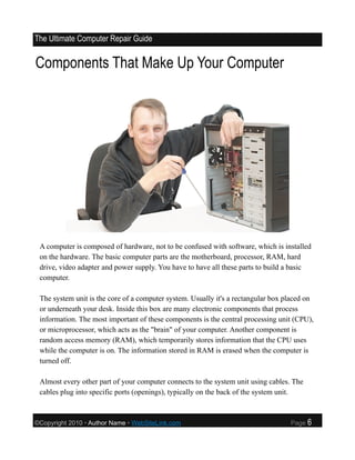 The Ultimate Computer Repair Guide


Components That Make Up Your Computer




 A computer is composed of hardware, not to be confused with software, which is installed
 on the hardware. The basic computer parts are the motherboard, processor, RAM, hard
 drive, video adapter and power supply. You have to have all these parts to build a basic
 computer.

 The system unit is the core of a computer system. Usually it's a rectangular box placed on
 or underneath your desk. Inside this box are many electronic components that process
 information. The most important of these components is the central processing unit (CPU),
 or microprocessor, which acts as the "brain" of your computer. Another component is
 random access memory (RAM), which temporarily stores information that the CPU uses
 while the computer is on. The information stored in RAM is erased when the computer is
 turned off.

 Almost every other part of your computer connects to the system unit using cables. The
 cables plug into specific ports (openings), typically on the back of the system unit.



©Copyright 2010 • Author Name • WebSiteLink.com                                    Page   6
 