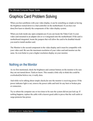 The Ultimate Computer Repair Guide


Graphics Card Problem Solving
 When you have problems with your video display, it can be something as simple as having
 the brightness turned down to a bad controller on the motherboard. If you have not
 done,first learn to identify the components of the video display system.

 When you look inside any open computer,see if you can locate the Video Card. Is your
 video card mounted in an adapter slot or is it integrated onto the motherboard. If the card is
 motherboard integrated, locate the jumpers that will allow the card to be disabled should
 you need to install another card.

 The Monitor is the second component in the video display and it must be compatible with
 your video card. Be sure the maximum resolution of your video card and monitor are the
 same. Its even better to your a higher resolution display on your monitor.




Nothing on the Monitor
 As we first mentioned, check the brightness and contrast buttons on the monitor to be sure
 they are not turned down. Yeah,we know. This sounds a little silly to think this could be
 overlooked,but believe me, it really does.

 And while we're talking about simple checks,be sure the monitor is receiving power. If the
 power indicator light is out, remove the power cable and look for any bent or broken pins
 or connectors.

 Try to reboot the computer one or two times to be sure the system did not just lock up. If
 nothing happens, replace the cable with a known good cable to prove that the wall outlet or
 surge protector has power.




©Copyright 2010 • Author Name • WebSiteLink.com                                       Page   61
 