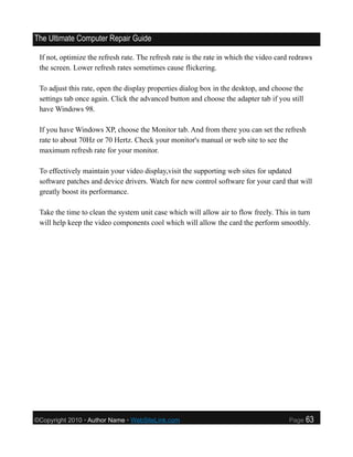 The Ultimate Computer Repair Guide

 If not, optimize the refresh rate. The refresh rate is the rate in which the video card redraws
 the screen. Lower refresh rates sometimes cause flickering.

 To adjust this rate, open the display properties dialog box in the desktop, and choose the
 settings tab once again. Click the advanced button and choose the adapter tab if you still
 have Windows 98.

 If you have Windows XP, choose the Monitor tab. And from there you can set the refresh
 rate to about 70Hz or 70 Hertz. Check your monitor's manual or web site to see the
 maximum refresh rate for your monitor.

 To effectively maintain your video display,visit the supporting web sites for updated
 software patches and device drivers. Watch for new control software for your card that will
 greatly boost its performance.

 Take the time to clean the system unit case which will allow air to flow freely. This in turn
 will help keep the video components cool which will allow the card the perform smoothly.




©Copyright 2010 • Author Name • WebSiteLink.com                                        Page   63
 