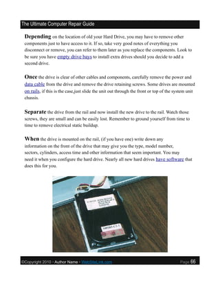 The Ultimate Computer Repair Guide

 Depending on the location of old your Hard Drive, you may have to remove other
 components just to have access to it. If so, take very good notes of everything you
 disconnect or remove, you can refer to them later as you replace the components. Look to
 be sure you have empty drive bays to install extra drives should you decide to add a
 second drive.

 Once the drive is clear of other cables and components, carefully remove the power and
 data cable from the drive and remove the drive retaining screws. Some drives are mounted
 on rails, if this is the case,just slide the unit out through the front or top of the system unit
 chassis.


 Separate the drive from the rail and now install the new drive to the rail. Watch those
 screws, they are small and can be easily lost. Remember to ground yourself from time to
 time to remove electrical static buildup.

 When the drive is mounted on the rail, (if you have one) write down any
 information on the front of the drive that may give you the type, model number,
 sectors, cylinders, access time and other information that seem important. You may
 need it when you configure the hard drive. Nearly all new hard drives have software that
 does this for you.




©Copyright 2010 • Author Name • WebSiteLink.com                                          Page   66
 