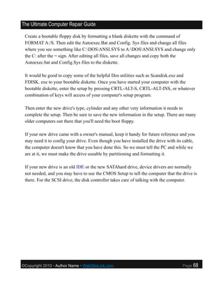 The Ultimate Computer Repair Guide

 Create a bootable floppy disk by formatting a blank diskette with the command of
 FORMAT A:/S. Then edit the Autoexec.Bat and Config. Sys files and change all files
 where you see something like C:DOSANSI.SYS to A:DOSANSI.SYS and change only
 the C: after the = sign. After editing all files, save all changes and copy both the
 Autoexec.bat and Config.Sys files to the diskette.

 It would be good to copy some of the helpful Dos utilities such as Scandisk.exe and
 FDISK. exe to your bootable diskette. Once you have started your computer with the
 bootable diskette, enter the setup by pressing CRTL-ALT-S, CRTL-ALT-INS, or whatever
 combination of keys will access of your computer's setup program.

 Then enter the new drive's type, cylinder and any other very information it needs to
 complete the setup. Then be sure to save the new information in the setup. There are many
 older computers out there that you'll need the boot floppy.

 If your new drive came with a owner's manual, keep it handy for future reference and you
 may need it to config your drive. Even though you have installed the drive with its cable,
 the computer doesn't know that you have done this. So we must tell the PC and while we
 are at it, we must make the drive useable by partitioning and formatting it.

 If your new drive is an old IDE or the new SATAhard drive, device drivers are normally
 not needed, and you may have to use the CMOS Setup to tell the computer that the drive is
 there. For the SCSI drive, the disk controller takes care of talking with the computer.




©Copyright 2010 • Author Name • WebSiteLink.com                                     Page   68
 