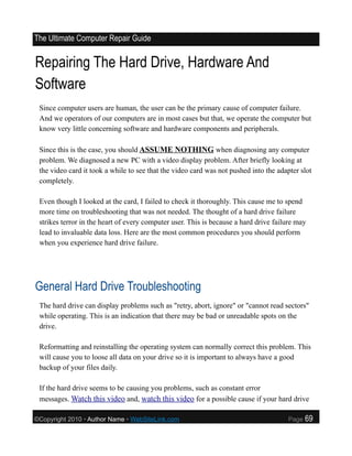 The Ultimate Computer Repair Guide


Repairing The Hard Drive, Hardware And
Software
 Since computer users are human, the user can be the primary cause of computer failure.
 And we operators of our computers are in most cases but that, we operate the computer but
 know very little concerning software and hardware components and peripherals.

 Since this is the case, you should ASSUME NOTHING when diagnosing any computer
 problem. We diagnosed a new PC with a video display problem. After briefly looking at
 the video card it took a while to see that the video card was not pushed into the adapter slot
 completely.

 Even though I looked at the card, I failed to check it thoroughly. This cause me to spend
 more time on troubleshooting that was not needed. The thought of a hard drive failure
 strikes terror in the heart of every computer user. This is because a hard drive failure may
 lead to invaluable data loss. Here are the most common procedures you should perform
 when you experience hard drive failure.




General Hard Drive Troubleshooting
 The hard drive can display problems such as "retry, abort, ignore" or "cannot read sectors"
 while operating. This is an indication that there may be bad or unreadable spots on the
 drive.

 Reformatting and reinstalling the operating system can normally correct this problem. This
 will cause you to loose all data on your drive so it is important to always have a good
 backup of your files daily.

 If the hard drive seems to be causing you problems, such as constant error
 messages. Watch this video and, watch this video for a possible cause if your hard drive

©Copyright 2010 • Author Name • WebSiteLink.com                                       Page   69
 