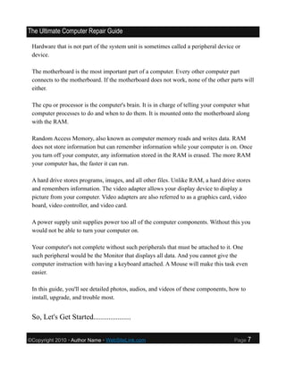 The Ultimate Computer Repair Guide

 Hardware that is not part of the system unit is sometimes called a peripheral device or
 device.

 The motherboard is the most important part of a computer. Every other computer part
 connects to the motherboard. If the motherboard does not work, none of the other parts will
 either.

 The cpu or processor is the computer's brain. It is in charge of telling your computer what
 computer processes to do and when to do them. It is mounted onto the motherboard along
 with the RAM.

 Random Access Memory, also known as computer memory reads and writes data. RAM
 does not store information but can remember information while your computer is on. Once
 you turn off your computer, any information stored in the RAM is erased. The more RAM
 your computer has, the faster it can run.

 A hard drive stores programs, images, and all other files. Unlike RAM, a hard drive stores
 and remembers information. The video adapter allows your display device to display a
 picture from your computer. Video adapters are also referred to as a graphics card, video
 board, video controller, and video card.

 A power supply unit supplies power too all of the computer components. Without this you
 would not be able to turn your computer on.

 Your computer's not complete without such peripherals that must be attached to it. One
 such peripheral would be the Monitor that displays all data. And you cannot give the
 computer instruction with having a keyboard attached. A Mouse will make this task even
 easier.

 In this guide, you'll see detailed photos, audios, and videos of these components, how to
 install, upgrade, and trouble most.


 So, Let's Get Started....................


©Copyright 2010 • Author Name • WebSiteLink.com                                      Page    7
 