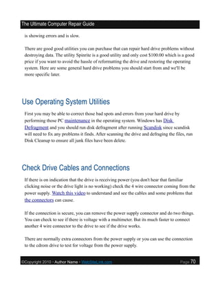 The Ultimate Computer Repair Guide

 is showing errors and is slow.

 There are good good utilities you can purchase that can repair hard drive problems without
 destroying data. The utility Spinrite is a good utility and only cost $100.00 which is a good
 price if you want to avoid the hassle of reformatting the drive and restoring the operating
 system. Here are some general hard drive problems you should start from and we'll be
 more specific later.




Use Operating System Utilities
 First you may be able to correct those bad spots and errors from your hard drive by
 performing those PC maintenance in the operating system. Windows has Disk
 Defragment and you should run disk defragment after running Scandisk since scandisk
 will need to fix any problems it finds. After scanning the drive and defraging the files, run
 Disk Cleanup to ensure all junk files have been delete.




Check Drive Cables and Connections
 If there is on indication that the drive is receiving power (you don't hear that familiar
 clicking noise or the drive light is no working) check the 4 wire connector coming from the
 power supply. Watch this video to understand and see the cables and some problems that
 the connectors can cause.

 If the connection is secure, you can remove the power supply connector and do two things.
 You can check to see if there is voltage with a multimeter. But its much faster to connect
 another 4 wire connector to the drive to see if the drive works.

 There are normally extra connectors from the power supply or you can use the connection
 to the cdrom drive to test for voltage from the power supply.


©Copyright 2010 • Author Name • WebSiteLink.com                                        Page   70
 