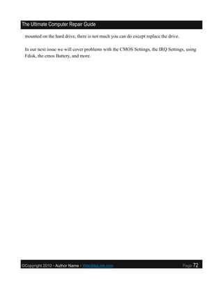 The Ultimate Computer Repair Guide

 mounted on the hard drive, there is not much you can do except replace the drive.

 In our next issue we will cover problems with the CMOS Settings, the IRQ Settings, using
 Fdisk, the cmos Battery, and more.




©Copyright 2010 • Author Name • WebSiteLink.com                                      Page   72
 