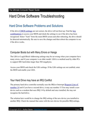 The Ultimate Computer Repair Guide


Hard Drive Software Troubleshooting

Hard Drive Software Problems and Solutions
 If the drive CMOS settings are not correct, the drive will not boot up. Find the key
 combinations to access your BIOS and check the settings to see if the drive has been
 recognized. Select "Auto" from the main BIOS screen and after rebooting, the drive should
 be detected automatically. Be sure to save the changes and then reboot the computer to see
 if the drive works.




 Computer Boots but with Many Errors or Hangs
 The LBA or Logid Block Addressing settings may be set wrong when your computer have
 many errors, and if your computer is an older model. LBA is a method used by older PCs
 to support IDE hard disks larger than 504 megabytes.

 Access your BIOS and check the LBA settings. If the LBA settings are not enabled, enter
 the BIOS and enable your LBA.




 Your Hard Drive may have an IRQ Conflict
 The primary hard drive controller normally uses the IRQ or Interrupt Request Line of
 number 14 and if you have a second drive, it may use number 15.You may install a new
 device such as a modem that uses IRQ 14 by default and once installed, the may not
 recognize the hard drive.

 The solution here would be to change the IRQ setting of the new device you installed to
 another IRQ. Check the manual that came with the new device for possible IRQ settings.



©Copyright 2010 • Author Name • WebSiteLink.com                                    Page    73
 