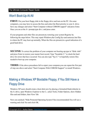 The Ultimate Computer Repair Guide

Won't Boot-Up At All
 FIRST: Put your boot floppy disk in the floppy drive and turn on the PC. On some
 computers, you may have to access the bios and select the Boot priority to your A: drive.
 Save any changes and select "Start Computer without CDROM support" and press Enter.
 Once you are at the A> prompt,type dir c: and press enter.

 If your programs and other files are present,try restoring your system Registry by
 following the steps below. This may repair Windows,the Config.Sys and autoexec.bat files
 to where the PC may boot up normally. When the files are present,its a good indication of a
 good hard drive.



 SECOND: To correct the problem of your computer not booting up,type in "fdisk /mbr"
 and press Enter to restore your master boot record. Type "Scandisk C:" to check the hard
 drive for errors that have occurred. You can also type "Sys C:" to hopefully restore files
 needed to boot up your computer.

 THIRD: If the above procedures fail to repair your computer,you can repeat the first part
 of step one above and select "Start Computer With CDROM Support" re-install Windows.




Making a Windows XP Bootable Floppy, if You Still Have a
Floppy Drive
 Windows XP users should create a boot disk now by placing a formatted blank diskette in
 the A: drive, open Windows Explorer to the C:, select Tools, Folder Options, show Hidden
 files and and folders, then View Tab.

 Now you uncheck "Hide Protected Operating System Files (recommended).You will see a
 warning and click Yes and click OK.


©Copyright 2010 • Author Name • WebSiteLink.com                                      Page     76
 