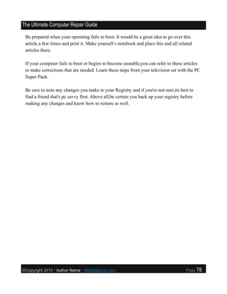 The Ultimate Computer Repair Guide

 Be prepared when your operating fails to boot. It would be a great idea to go over this
 article a few times and print it. Make yourself s notebook and place this and all related
 articles there.

 If your computer fails to boot or begins to become unstable,you can refer to these articles
 to make corrections that are needed. Learn these steps from your television set with the PC
 Super Pack.

 Be sure to note any changes you make to your Registry and if you're not sure,its best to
 find a friend that's pc savvy first. Above all,be certain you back up your registry before
 making any changes and know how to restore as well.




©Copyright 2010 • Author Name • WebSiteLink.com                                       Page    78
 