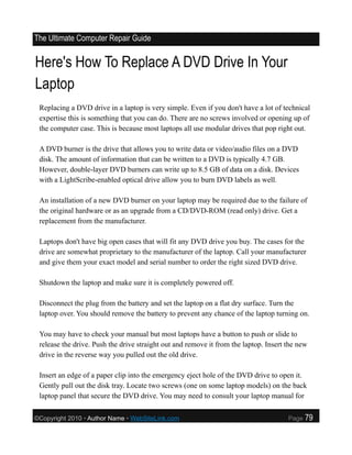 The Ultimate Computer Repair Guide


Here's How To Replace A DVD Drive In Your
Laptop
 Replacing a DVD drive in a laptop is very simple. Even if you don't have a lot of technical
 expertise this is something that you can do. There are no screws involved or opening up of
 the computer case. This is because most laptops all use modular drives that pop right out.

 A DVD burner is the drive that allows you to write data or video/audio files on a DVD
 disk. The amount of information that can be written to a DVD is typically 4.7 GB.
 However, double-layer DVD burners can write up to 8.5 GB of data on a disk. Devices
 with a LightScribe-enabled optical drive allow you to burn DVD labels as well.

 An installation of a new DVD burner on your laptop may be required due to the failure of
 the original hardware or as an upgrade from a CD/DVD-ROM (read only) drive. Get a
 replacement from the manufacturer.

 Laptops don't have big open cases that will fit any DVD drive you buy. The cases for the
 drive are somewhat proprietary to the manufacturer of the laptop. Call your manufacturer
 and give them your exact model and serial number to order the right sized DVD drive.

 Shutdown the laptop and make sure it is completely powered off.

 Disconnect the plug from the battery and set the laptop on a flat dry surface. Turn the
 laptop over. You should remove the battery to prevent any chance of the laptop turning on.

 You may have to check your manual but most laptops have a button to push or slide to
 release the drive. Push the drive straight out and remove it from the laptop. Insert the new
 drive in the reverse way you pulled out the old drive.

 Insert an edge of a paper clip into the emergency eject hole of the DVD drive to open it.
 Gently pull out the disk tray. Locate two screws (one on some laptop models) on the back
 laptop panel that secure the DVD drive. You may need to consult your laptop manual for

©Copyright 2010 • Author Name • WebSiteLink.com                                       Page   79
 