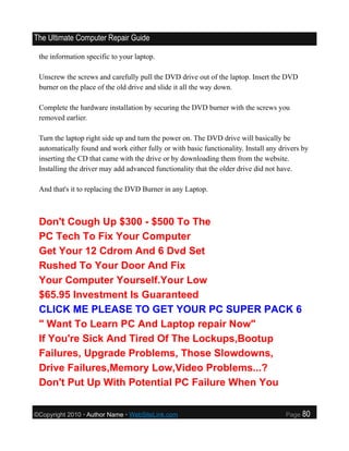 The Ultimate Computer Repair Guide

 the information specific to your laptop.

 Unscrew the screws and carefully pull the DVD drive out of the laptop. Insert the DVD
 burner on the place of the old drive and slide it all the way down.

 Complete the hardware installation by securing the DVD burner with the screws you
 removed earlier.

 Turn the laptop right side up and turn the power on. The DVD drive will basically be
 automatically found and work either fully or with basic functionality. Install any drivers by
 inserting the CD that came with the drive or by downloading them from the website.
 Installing the driver may add advanced functionality that the older drive did not have.

 And that's it to replacing the DVD Burner in any Laptop.



 Don't Cough Up $300 - $500 To The
 PC Tech To Fix Your Computer
 Get Your 12 Cdrom And 6 Dvd Set
 Rushed To Your Door And Fix
 Your Computer Yourself.Your Low
 $65.95 Investment Is Guaranteed
 CLICK ME PLEASE TO GET YOUR PC SUPER PACK 6
 " Want To Learn PC And Laptop repair Now"
 If You're Sick And Tired Of The Lockups,Bootup
 Failures, Upgrade Problems, Those Slowdowns,
 Drive Failures,Memory Low,Video Problems...?
 Don't Put Up With Potential PC Failure When You


©Copyright 2010 • Author Name • WebSiteLink.com                                       Page   80
 