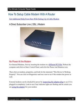 The Ultimate Computer Repair Guide

How To Setup Cable Modem With A Router
 Get Additional Help From Here With Setting Up A Cable Modem

 A Direct Subscriber Line ( DSL ) Modem




 No Power At the Modem
 For Internal Modems, first try inserting the modem in a different PCI Slot. Reboot the
 computer and click on Start, Control Panel, and click the Phone And Modems icon.

 Then click on modems, properties, and look for the statement "This Device Is Working
 Properly". You can click on Diagnostics and run a test to see if the modem has power as
 well.

 External modems can be checked for power by inspecting the adapter plug to see if it is
 plugged in completely. Look to see if any indicator lights are flashing and be certain you
 are using the adapter for your modem.




©Copyright 2010 • Author Name • WebSiteLink.com                                     Page   83
 