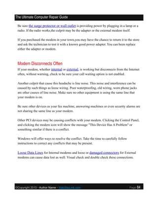 The Ultimate Computer Repair Guide

 Be sure the surge protector or wall outlet is providing power by plugging in a lamp or a
 radio. If the radio works,the culprit may be the adapter or the external modem itself.

 If you purchased the modem in your town,you may have the chance to return it to the store
 and ask the technician to test it with a known good power adapter. You can been replace
 either the adapter or modem.



 Modem Disconnects Often
 If your modem, whether internal or external, is working but disconnects from the Internet
 often, without warning, check to be sure your call waiting option is not enabled.

 Another culprit that cause this headache is line noise. This noise and interference can be
 caused by such things as loose wiring. Poor waterproofing, old wiring, worn phone jacks
 are other causes of line noise. Make sure no other equipment is using the same line that
 your modem is on.

 Be sure other devices as your fax machine, answering machines or even security alarms are
 not sharing the same line as your modem.

 Other PCI devices may be causing conflicts with your modem. Clicking the Control Panel,
 and clicking the modem icon will show the message "This Device Has A Problem" or
 something similar if there is a conflict.

 Windows will offer ways to resolve the conflict. Take the time to carefully follow
 instructions to correct any conflicts that may be present.

 Loose Data Lines for Internal modems and loose or damaged connectors for External
 modems can cause data lost as well. Visual check and double check these connections.




©Copyright 2010 • Author Name • WebSiteLink.com                                       Page    84
 
