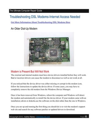 The Ultimate Computer Repair Guide

Troubleshooting DSL Modems-Internet Access Needed
 Get More Information About Troubleshooting DSL Modems Here

 An Older Dial-Up Modem




 Modem is Present But Will Not Work
 The external and internal modem must have device drivers installed before they will work.
 Bad or incorrect drivers can cause the modem to disconnect as well as not work at all.

 If you noticed that the device driver was either missing or corrupt in the modem icon,
 follow the instructions to update the device driver. If some cases, you may have to
 completely remove the old modem from the Windows Device Manager.

 Once it has been removed from Windows, reboot the computer and Windows will detect
 the modem and automatically re-install the the device driver. If your modem came with an
 installation cdrom or diskette,use the software on the disk rather than the one in Windows.

 Once you are up and running,the first thing you should do is to visit the modem's support
 web site and search for any software patches or updated drivers to download.


©Copyright 2010 • Author Name • WebSiteLink.com                                     Page   85
 