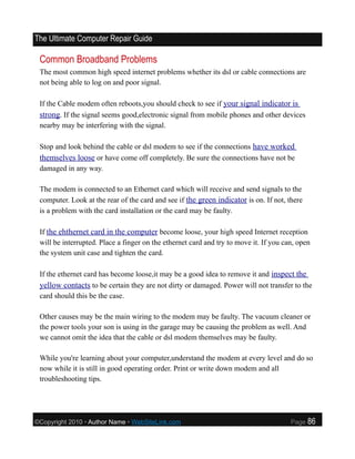 The Ultimate Computer Repair Guide

 Common Broadband Problems
 The most common high speed internet problems whether its dsl or cable connections are
 not being able to log on and poor signal.

 If the Cable modem often reboots,you should check to see if your signal indicator is
 strong. If the signal seems good,electronic signal from mobile phones and other devices
 nearby may be interfering with the signal.

 Stop and look behind the cable or dsl modem to see if the connections have worked
 themselves loose or have come off completely. Be sure the connections have not be
 damaged in any way.

 The modem is connected to an Ethernet card which will receive and send signals to the
 computer. Look at the rear of the card and see if the green indicator is on. If not, there
 is a problem with the card installation or the card may be faulty.

 If the ehthernet card in the computer become loose, your high speed Internet reception
 will be interrupted. Place a finger on the ethernet card and try to move it. If you can, open
 the system unit case and tighten the card.

 If the ethernet card has become loose,it may be a good idea to remove it and inspect the
 yellow contacts to be certain they are not dirty or damaged. Power will not transfer to the
 card should this be the case.

 Other causes may be the main wiring to the modem may be faulty. The vacuum cleaner or
 the power tools your son is using in the garage may be causing the problem as well. And
 we cannot omit the idea that the cable or dsl modem themselves may be faulty.

 While you're learning about your computer,understand the modem at every level and do so
 now while it is still in good operating order. Print or write down modem and all
 troubleshooting tips.




©Copyright 2010 • Author Name • WebSiteLink.com                                        Page   86
 