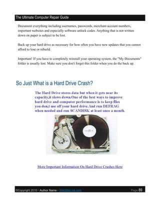 The Ultimate Computer Repair Guide

 Document everything including usernames, passwords, merchant account numbers,
 important websites and especially software unlock codes. Anything that is not written
 down on paper is subject to be lost.

 Back up your hard drive as necessary for how often you have new updates that you cannot
 afford to lose or rebuild.

 Important! If you have to completely reinstall your operating system, the "My Documents"
 folder is usually lost. Make sure you don't forget this folder when you do the back up.




So Just What is a Hard Drive Crash?




               More Important Information On Hard Drive Crashes Here




©Copyright 2010 • Author Name • WebSiteLink.com                                    Page   89
 