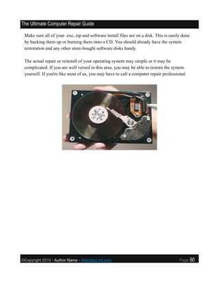 The Ultimate Computer Repair Guide

 Make sure all of your .exe, zip and software install files are on a disk. This is easily done
 by backing them up or burning them onto a CD. You should already have the system
 restoration and any other store-bought software disks handy.

 The actual repair or reinstall of your operating system may simple or it may be
 complicated. If you are well versed in this area, you may be able to restore the system
 yourself. If you're like most of us, you may have to call a computer repair professional.




©Copyright 2010 • Author Name • WebSiteLink.com                                         Page     90
 