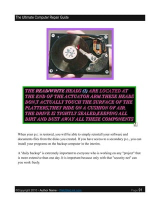 The Ultimate Computer Repair Guide




 When your p.c. is restored, you will be able to simply reinstall your software and
 documents files from the disks you created. If you have access to a secondary p.c., you can
 install your programs on the backup computer in the interim.

 A "daily backup" is extremely important to everyone who is working on any "project" that
 is more extensive than one day. It is important because only with that "security net" can
 you work freely.




©Copyright 2010 • Author Name • WebSiteLink.com                                     Page   91
 