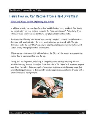 The Ultimate Computer Repair Guide

Here's How You Can Recover From a Hard Drive Crash
 Watch This Video Further Explaining The Process


 In addition to 'daily backup', I prefer to do a 'weekly backup' every weekend. You should
 use one directory on your portable computer for "long-term backup". Particularly if you
 often download a software and don't have any physical representative of it.

 Re-arrange the directory structure on your desktop computer , creating one primary root
 directory, with a sub- directory for every application you use to work with. The sub-
 directories under the root "Own" are only to take the data files associated with Winword,
 Eudora or any other programs that create output.

 Whenever you create or modify a file (whatever the file type), be sure to write/update the
 current date in a comment line near the top.

 Finally, let's not forget that, especially in computing there is hardly anything bad that
 wouldn't have any positive side effect. Over time a lot of the "scrap" will assemble on your
 hard drive. Nowadays that's not much of a problem, just some wasted storage space. But
 remember the performance is diminished when the operating system has to struggle with a
 lot of complicated entanglements.




©Copyright 2010 • Author Name • WebSiteLink.com                                      Page    92
 