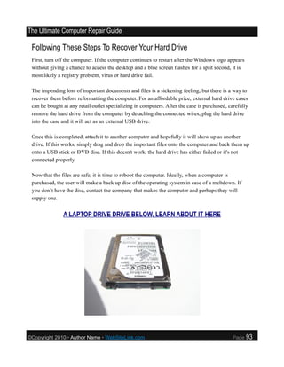 The Ultimate Computer Repair Guide

 Following These Steps To Recover Your Hard Drive
 First, turn off the computer. If the computer continues to restart after the Windows logo appears
 without giving a chance to access the desktop and a blue screen flashes for a split second, it is
 most likely a registry problem, virus or hard drive fail.

 The impending loss of important documents and files is a sickening feeling, but there is a way to
 recover them before reformatting the computer. For an affordable price, external hard drive cases
 can be bought at any retail outlet specializing in computers. After the case is purchased, carefully
 remove the hard drive from the computer by detaching the connected wires, plug the hard drive
 into the case and it will act as an external USB drive.

 Once this is completed, attach it to another computer and hopefully it will show up as another
 drive. If this works, simply drag and drop the important files onto the computer and back them up
 onto a USB stick or DVD disc. If this doesn't work, the hard drive has either failed or it's not
 connected properly.

 Now that the files are safe, it is time to reboot the computer. Ideally, when a computer is
 purchased, the user will make a back up disc of the operating system in case of a meltdown. If
 you don’t have the disc, contact the company that makes the computer and perhaps they will
 supply one.


               A LAPTOP DRIVE DRIVE BELOW. LEARN ABOUT IT HERE




©Copyright 2010 • Author Name • WebSiteLink.com                                              Page    93
 
