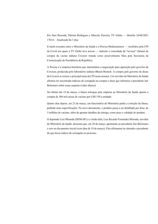 Por Sara Resende, Paloma Rodrigues e Marcelo Parreira, TV Globo — Brasília 24/06/2021
17h14 - Atualizado há 3 dias
E-mails trocados entre o Ministério da Saúde e a Precisa Medicamentos — recebidos pela CPI
da Covid aos quais a TV Globo teve acesso — indicam a veracidade da "invoice" (fatura) de
compra da vacina indiana Covaxin tratada como possivelmente falsa pela Secretaria de
Comunicação da Presidência da República.
A Precisa é a empresa brasileira que intermediou a negociação para aquisição pelo governo da
Covaxin, produzida pelo laboratório indiano Bharat Biotech. A compra pelo governo de doses
da Covaxin se tornou o principal tema da CPI nesta semana. Um servidor do Ministério da Saúde
afirmou ter encontrado indícios de corrupção na compra e disse que informou o presidente Jair
Bolsonaro sobre essas suspeita (vídeo abaixo).
No último dia 19 de março, a fatura entregue pela empresa ao Ministério da Saúde aponta a
compra de 300 mil caixas de vacinas por US$ 150 a unidade.
Quatro dias depois, em 23 de março, um funcionário do Ministério pediu a correção da fatura,
pedindo mais especificações. No novo documento, o produto passa a ser detalhado por dose, de
3 milhões de vacinas, além de apontar detalhes da entrega, como peso e validade do produto.
O deputado Luiz Miranda (DEM-DF) e o irmão dele, Luis Ricardo Fernandes Miranda, servidor
do Ministério da Saúde, disseram que, em 20 de março, apontaram ao presidente Jair Bolsonaro
o erro no documento inicial (com data de 19 de março). Eles afirmaram ter alertado o presidente
de que havia indício de corrupção no processo.
 