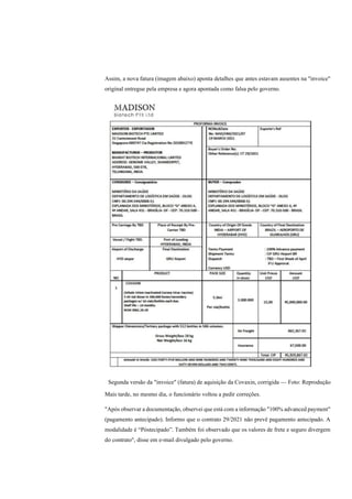 Assim, a nova fatura (imagem abaixo) aponta detalhes que antes estavam ausentes na "invoice"
original entregue pela empresa e agora apontada como falsa pelo governo.
Segunda versão da "invoice" (fatura) de aquisição da Covaxin, corrigida — Foto: Reprodução
Mais tarde, no mesmo dia, o funcionário voltou a pedir correções.
"Após observar a documentação, observei que está com a informação "100% advanced payment"
(pagamento antecipado). Informo que o contrato 29/2021 não prevê pagamento antecipado. A
modalidade é “Póstecipado”. Também foi observado que os valores de frete e seguro divergem
do contrato", disse em e-mail divulgado pelo governo.
 