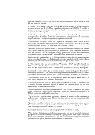 Henrique Mandetta (DEM). A Folha buscou, sem sucesso, contato com Dias na noite desta terça.
Ele não atendeu as ligações.
A empresa Davati buscou a pasta para negociar 400 milhões de doses da vacina Astrazeneca
com uma proposta feita de US$ 3,5 por cada (depois disso passou a US$ 15,5). "O caminho do
que aconteceu nesses bastidores com o Roberto Dias foi uma coisa muito tenebrosa, muito
asquerosa", disse Dominguetti.
A Folha chegou a Dominguetti por meio de Cristiano Alberto Hossri Carvalho, que se apresenta
como procurador da empresa no Brasil e também aparece nas negociações com o ministério.
Segundo Cristiano, Dominguetti representa a empresa desde janeiro.
"Eu falei que nós tínhamos a vacina, que a empresa era uma empresa forte, a Davati. E aí ele
falou: 'Olha, para trabalhar dentro do ministério, tem que compor com o grupo'. E eu falei: 'Mas
como compor com o grupo? Que composição que seria essa?'", contou.
"Aí ele me disse que não avançava dentro do ministério se a gente não composse com o grupo,
que existe um grupo que só trabalhava dentro do ministério, se a gente conseguisse algo a mais
tinha que majorar o valor da vacina, que a vacina teria que ter um valor diferente do que a
proposta que a gente estava propondo", afirmou à Folha o representante da empresa.
Dominguetti deu mais detalhes: "A eu falei que não tinha como, não fazia, mesmo porque a
vacina vinha lá de fora e que eles não faziam, não operavam daquela forma. Ele me disse: 'Pensa
direitinho, se você quiser vender vacina no ministério tem que ser dessa forma".
A Folha perguntou então qual seria essa 'forma'. "Acrescentar 1 dólar", respondeu. Segundo ele,
US$ 1 por dose. "E, olha, foi uma coisa estranha porque não estava só eu, estavam ele [Dias] e
mais dois. Era um militar do Exército e um empresário lá de Brasília", ressaltou Dominguetti.
Questionado se teria certeza que o encontro foi com o diretor de Logística do ministério,
Dominguetti respondeu: "Claro, tenho certeza. Se pegar a telemetria do meu celular, as câmeras
do shopping, do restaurante, qualquer coisa, vai ver que eu estava lá com ele e era ele mesmo".
"Ele [Dias] ainda pegou uma taça de chope e falou: 'Vamos aos negócios'. Desse jeito. Aí eu
olhei aquilo, era surreal, né, o que estava acontecendo."
"Eu estive no ministério, com Élcio [Franco Filho, ex-secretário-executivo do ministério], com
o Roberto, ofertando uma oferta legítima de vacinas, não comprou porque não quis. Eles
validaram que a vacina estava disponível."
Segundo Dominguetti, o jantar ocorreu na noite do dia 25 de fevereiro, na véspera de uma agenda
oficial com Roberto Dias no Ministério da Saúde e um dia após o país ter atingido a marca de
250 mil mortos pela pandemia do coronavírus.
"Fui levado com a proposta para o ministério e chegando lá, faltando um dia antes de eu vir
embora, recebi o contato de que o Roberto Dias tinha interesse em conversar comigo sobre
aquisição de vacinas", disse.
"Quando foi umas 17h, 18h [do dia 25], meu telefone tocou. Me surpreendi que a gente ia jantar.
Fui surpreendido com a ligação de que iríamos encontrar no Vasto, no shopping. Cheguei lá, foi
onde conheci pessoalmente o Roberto Dias", afirmou.
Dominguetti disse que recusou o pedido de propina feito pelo diretor da Saúde.
"Aí eu falei que não fazia, que não tinha como, que a vacina teria que ser daquela forma mesmo,
pelo preço que estava sendo ofertado, que era aquele e que a gente não fazia, que não tinha como.
Aí ele falou que era para pensar direitinho e que ia colocar meu nome na agenda do ministério,
que naquela noite que eu pensasse e que no outro dia iria me chamar".
 