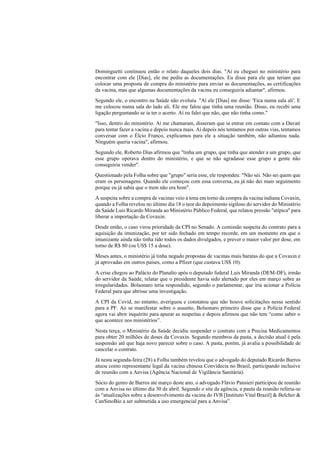 Dominguetti continuou então o relato daqueles dois dias. "Aí eu cheguei no ministério para
encontrar com ele [Dias], ele me pediu as documentações. Eu disse para ele que teriam que
colocar uma proposta de compra do ministério para enviar as documentações, as certificações
da vacina, mas que algumas documentações da vacina eu conseguiria adiantar", afirmou.
Segundo ele, o encontro na Saúde não evoluiu. "Aí ele [Dias] me disse: 'Fica numa sala ali'. E
me colocou numa sala do lado ali. Ele me falou que tinha uma reunião. Disso, eu recebi uma
ligação perguntando se ia ter o acerto. Aí eu falei que não, que não tinha como."
"Isso, dentro do ministério. Aí me chamaram, disseram que ia entrar em contato com a Davati
para tentar fazer a vacina e depois nunca mais. Aí depois nós tentamos por outras vias, tentamos
conversar com o Élcio Franco, explicamos para ele a situação também, não adiantou nada.
Ninguém queria vacina", afirmou.
Segundo ele, Roberto Dias afirmou que "tinha um grupo, que tinha que atender a um grupo, que
esse grupo operava dentro do ministério, e que se não agradasse esse grupo a gente não
conseguiria vender".
Questionado pela Folha sobre que "grupo" seria esse, ele respondeu: "Não sei. Não sei quem que
eram os personagens. Quando ele começou com essa conversa, eu já não dei mais seguimento
porque eu já sabia que o trem não era bom".
A suspeita sobre a compra de vacinas veio à tona em torno da compra da vacina indiana Covaxin,
quando a Folha revelou no último dia 18 o teor do depoimento sigiloso do servidor do Ministério
da Saúde Luis Ricardo Miranda ao Ministério Público Federal, que relatou pressão "atípica" para
liberar a importação da Covaxin.
Desde então, o caso virou prioridade da CPI no Senado. A comissão suspeita do contrato para a
aquisição da imunização, por ter sido fechado em tempo recorde, em um momento em que o
imunizante ainda não tinha tido todos os dados divulgados, e prever o maior valor por dose, em
torno de R$ 80 (ou US$ 15 a dose).
Meses antes, o ministério já tinha negado propostas de vacinas mais baratas do que a Covaxin e
já aprovadas em outros países, como a Pfizer (que custava US$ 10).
A crise chegou ao Palácio do Planalto após o deputado federal Luis Miranda (DEM-DF), irmão
do servidor da Saúde, relatar que o presidente havia sido alertado por eles em março sobre as
irregularidades. Bolsonaro teria respondido, segundo o parlamentar, que iria acionar a Polícia
Federal para que abrisse uma investigação.
A CPI da Covid, no entanto, averiguou e constatou que não houve solicitações nesse sentido
para a PF. Ao se manifestar sobre o assunto, Bolsonaro primeiro disse que a Polícia Federal
agora vai abrir inquérito para apurar as suspeitas e depois afirmou que não tem “como saber o
que acontece nos ministérios”.
Nesta terça, o Ministério da Saúde decidiu suspender o contrato com a Precisa Medicamentos
para obter 20 milhões de doses da Covaxin. Segundo membros da pasta, a decisão atual é pela
suspensão até que haja novo parecer sobre o caso. A pasta, porém, já avalia a possibilidade de
cancelar o contrato.
Já nesta segunda-feira (28) a Folha também revelou que o advogado do deputado Ricardo Barros
atuou como representante legal da vacina chinesa Convidecia no Brasil, participando inclusive
de reunião com a Anvisa (Agência Nacional de Vigilância Sanitária).
Sócio do genro de Barros até março deste ano, o advogado Flávio Pansieri participou de reunião
com a Anvisa no último dia 30 de abril. Segundo o site da agência, a pauta da reunião referia-se
às “atualizações sobre a desenvolvimento da vacina do IVB [Instituto Vital Brazil] & Belcher &
CanSinoBio a ser submetida a uso emergencial para a Anvisa”.
 