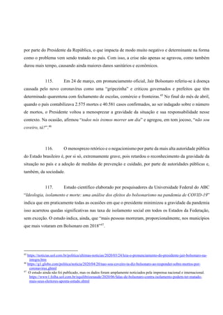 por parte do Presidente da República, o que impacta de modo muito negativo e determinante na forma
como o problema vem sendo tratado no país. Com isso, a crise não apenas se agravou, como também
durou mais tempo, causando ainda maiores danos sanitários e econômicos.
115. Em 24 de março, em pronunciamento oficial, Jair Bolsonaro referiu-se à doença
causada pelo novo coronavírus como uma “gripezinha” e criticou governados e prefeitos que têm
determinado quarentena com fechamento de escolas, comércio e fronteiras.45
No final do mês de abril,
quando o país contabilizava 2.575 mortes e 40.581 casos confirmados, ao ser indagado sobre o número
de mortos, o Presidente voltou a menosprezar a gravidade da situação e sua responsabilidade nesse
contexto. Na ocasião, afirmou “todos nós iremos morrer um dia” e agregou, em tom jocoso, “não sou
coveiro, tá?”.46
116. O menosprezo retórico e o negacionismo por parte da mais alta autoridade pública
do Estado brasileiro é, por si só, extremamente grave, pois retardou o reconhecimento da gravidade da
situação no país e a adoção de medidas de prevenção e cuidado, por parte de autoridades públicas e,
também, da sociedade.
117. Estudo científico elaborado por pesquisadores da Universidade Federal do ABC
“Ideologia, isolamento e morte: uma análise dos efeitos do bolsonarismo na pandemia de COVID-19”
indica que em praticamente todas as ocasiões em que o presidente minimizou a gravidade da pandemia
isso acarretou quedas significativas nas taxa de isolamento social em todos os Estados da Federação,
sem exceção. O estudo indica, ainda, que “mais pessoas morreram, proporcionalmente, nos municípios
que mais votaram em Bolsonaro em 2018”47
.
45
https://noticias.uol.com.br/politica/ultimas-noticias/2020/03/24/leia-o-pronunciamento-do-presidente-jair-bolsonaro-na-
integra.htm
46
https://g1.globo.com/politica/noticia/2020/04/20/nao-sou-coveiro-ta-diz-bolsonaro-ao-responder-sobre-mortos-por-
coronavirus.ghtml
47
O estudo ainda não foi publicado, mas os dados foram amplamente noticiados pela imprensa nacional e internacional.
https://www1.folha.uol.com.br/equilibrioesaude/2020/06/falas-de-bolsonaro-contra-isolamento-podem-ter-matado-
mais-seus-eleitores-aponta-estudo.shtml
 
