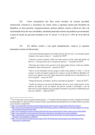 128. Como consequência dos fatos acima narrados, de extrema gravidade
institucional, constata-se a incorrência em crimes contra a segurança interna pelo Presidente da
República, ao fazer periclitar, irresponsavelmente, políticas públicas cruciais à defesa da vida e da
incolumidade física dos seus concidadãos, ofendendo predicados mínimos da prudência governamental,
a ponto de incidir nas previsões arroladas no art. 8º, incisos 7 e 8 da Lei nº 1.079, de 10 de abril de
1950.59
129. Em idêntico sentido e com igual enquadramento, vejam-se as seguintes
declarações recentes do Denunciado:
“vocês não entraram naquela conversinha mole de ‘fica em casa’ e a economia a gente
vê depois. Isso é para os fracos” – setembro de 202060
.
“Lamento os mortos, lamento. Todos nós vamos morrer um dia. Aqui todo mundo vai
morrer (...) Tem que deixar de ser um país de maricas” – novembro de 202061
.
“Nós temos que voltar a viver, pessoal, sorrir, fazer piada, brincar, voltar aos estádios
de futebol o mais cedo possível” – janeiro de 202162
.
“Tem-se aí um tratamento inicial, porque se falar outra palavra é crime. (...) Se tu
começar a sentir um negócio esquisito lá, tu segue a receita do Ministro Mandetta. Cê
vai pra casa, Quanto você tiver (imita uma pessoa com falta de ar) com falta de ar, tu
vai no hospital” – março de 202163
.
“Chega de frescura, de mimimi, vão ficar chorando até quando?” – março de 202164
.
“Acabei de conversar com um tal de Queiroga, não sei se vocês sabem quem é, nosso
ministro da Saúde. E ele vai ultimar um parecer visando a desobrigar o uso de
máscaras por parte daqueles que já estejam vacinados ou já foram contaminados pra
tirar esse símbolo” – junho de 202165
.
59
Art. 8º São crimes contra a segurança interna do país: (...) 7- permitir, de forma expressa ou tácita, a infração de lei federal
de ordem pública; 8- deixar de tomar, nos prazos fixados, as providências determinadas por lei ou tratado federal e necessário
a sua execução e cumprimento.
60
https://www.poder360.com.br/governo/bolsonaro-diz-que-ficar-em-casa-e-conversinha-mole-para-os-fracos/.
61
https://www.em.com.br/app/noticia/politica/2020/10/29/interna_politica,1199606/procura-outro-para-pagar-a-tua-vacina-
diz-presidente-bolsonaro-doria.shtml.
62
https://www.metropoles.com/sem-categoria/bolsonaro-diz-que-esta-na-hora-de-o-brasil-voltar-a-sorrir-e-fazer-piada.
63
https://www.poder360.com.br/coronavirus/bolsonaro-imita-pessoa-com-falta-de-ar-e-critica-mandetta/.
64
https://oglobo.globo.com/sociedade/coronavirus/chega-de-frescura-de-mimimi-vao-ficar-chorando-ate-quando-diz-
bolsonaro-sobre-pandemia-1-24909333.
65
https://www.uol.com.br/vivabem/noticias/redacao/2021/06/10/bolsonaro-anuncia-parecer-que-desobriga-uso-de-
mascara-por-vacinados.htm.
 