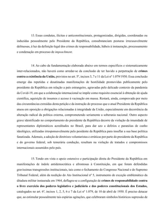 13. Essas condutas, ilícitas e anticonstitucionais, protagonizadas, dirigidas, coordenadas ou
induzidas pessoalmente pelo Presidente da República, consubstanciam posturas irrecusavelmente
delituosas, à luz da definição legal dos crimes de responsabilidade, hábeis à instauração, processamento
e condenação em processo de impeachment.
14. Ao cabo da fundamentação elaborada abaixo em termos específicos e sistematicamente
inter-relacionados, não haverá como arredar-se da conclusão de ter havido a perpetração de crimes
contra a existência da União, previstos no art. 5º, incisos 3, 7 e 11 da Lei nº 1.079/1950. Essa conclusão
emerge das repetidas e desatinadas manifestações de hostilidade promovidas publicamente pelo
presidente da República em relação a país estrangeiro, agravadas pelo delicado contexto da pandemia
da Covid-19, em que a colaboração internacional se impõe como requisito essencial à obtenção de ajuda
científica, aquisição de insumos e acesso à vacinação em massa. Restará, ainda, comprovado por meio
das circunstâncias extraídas desta petição e da instrução do processo que o atual Presidente da República
atuou em oposição a obrigações relacionadas à integridade da União, especialmente em decorrência da
alteração radical da política externa, comprometendo seriamente a soberania nacional. Outro aspecto
grave identificado no comportamento do presidente da República decorre da violação da imunidade de
representantes diplomáticos acreditados no Brasil, para dar azo a delírios e paranóias de cunho
ideológico, utilizadas irresponsavelmente pelo pesidente da República para insuflar a sua base política
fanatizada. Ademais, a adoção de diretrizes voluntaristas e erráticas por parte do presidente da República
e do governo federal, sob temerária condução, resultam na violação de tratados e compromissos
internacionais assumidos pelo país.
15. Tendo em vista o apoio ostensivo e participação direta do Presidente da República em
manifestações de índole antidemocrática e afrontosas à Constituição, em que foram defendidas
gravíssimas transgressões institucionais, tais como o fechamento do Congresso Nacional e do Supremo
Tribunal Federal, além da reedição do Ato Institucional nº 5, instrumento de exceção emblemático da
ditadura militar instaurada em 1964, deflagra-se a configuração de crimes de responsabilidade contra
o livre exercício dos poderes legislativo e judiciário e dos poderes constitucionais dos Estados,
catalogados no art. 6º, incisos 1, 2, 5, 6 e 7 da Lei nº 1.079, de 10 de abril de 1950. É preciso detacar
que, ao estimular pessoalmente tais espúrias agitações, que celebraram símbolos históricos supressão de
 