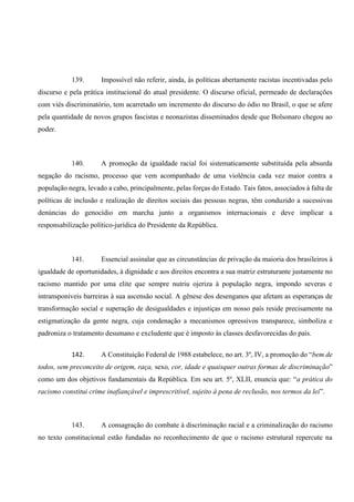 139. Impossível não referir, ainda, às políticas abertamente racistas incentivadas pelo
discurso e pela prática institucional do atual presidente. O discurso oficial, permeado de declarações
com viés discriminatório, tem acarretado um incremento do discurso do ódio no Brasil, o que se afere
pela quantidade de novos grupos fascistas e neonazistas disseminados desde que Bolsonaro chegou ao
poder.
140. A promoção da igualdade racial foi sistematicamente substituída pela absurda
negação do racismo, processo que vem acompanhado de uma violência cada vez maior contra a
população negra, levado a cabo, principalmente, pelas forças do Estado. Tais fatos, associados à falta de
políticas de inclusão e realização de direitos sociais das pessoas negras, têm conduzido a sucessivas
denúncias do genocídio em marcha junto a organismos internacionais e deve implicar a
responsabilização político-jurídica do Presidente da República.
141. Essencial assinalar que as circunstâncias de privação da maioria dos brasileiros à
igualdade de oportunidades, à dignidade e aos direitos encontra a sua matriz estruturante justamente no
racismo mantido por uma elite que sempre nutriu ojeriza à população negra, impondo severas e
intransponíveis barreiras à sua ascensão social. A gênese dos desenganos que afetam as esperanças de
transformação social e superação de desigualdades e injustiças em nosso país reside precisamente na
estigmatização da gente negra, cuja condenação a mecanismos opressivos transparece, simboliza e
padroniza o tratamento desumano e excludente que é imposto às classes desfavorecidas do país.
142. A Constituição Federal de 1988 estabelece, no art. 3º, IV, a promoção do “bem de
todos, sem preconceito de origem, raça, sexo, cor, idade e quaisquer outras formas de discriminação”
como um dos objetivos fundamentais da República. Em seu art. 5º, XLII, enuncia que: “a prática do
racismo constitui crime inafiançável e imprescritível, sujeito à pena de reclusão, nos termos da lei”.
143. A consagração do combate à discriminação racial e a criminalização do racismo
no texto constitucional estão fundadas no reconhecimento de que o racismo estrutural repercute na
 