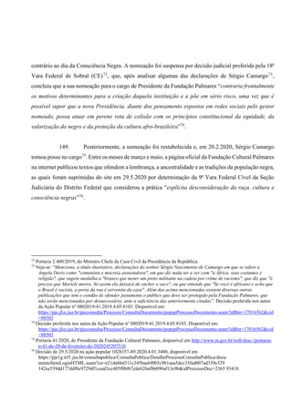 contrário ao dia da Consciência Negra. A nomeação foi suspensa por decisão judicial proferida pela 18ª
Vara Federal de Sobral (CE)72
, que, após analisar algumas das declarações de Sérgio Camargo73
,
concluiu que a sua nomeação para o cargo de Presidente da Fundação Palmares “contraria frontalmente
os motivos determinantes para a criação daquela instituição e a põe em sério risco, uma vez que é
possível supor que a nova Presidência, diante dos pensamento expostos em redes sociais pelo gestor
nomeado, possa atuar em perene rota de colisão com os princípios constitucional da equidade, da
valorização do negro e da proteção da cultura afro-brasileira”74
.
149. Posteriormente, a nomeação foi restabelecida e, em 20.2.2020, Sérgio Camargo
tomou posse no cargo75
. Entre os meses de março e maio, a página oficial da Fundação Cultural Palmares
na internet publicou textos que ofendem a lembrança, a ancestralidade e as tradições da população negra,
as quais foram suprimidas do site em 29.5.2020 por determinação da 9ª Vara Federal Cível da Seção
Judiciária do Distrito Federal que considerou a prática “explícita desconsideração da raça, cultura e
consciência negras”76
.
72
Portaria 2.400/2019, do Ministro Chefe da Casa Civil da Presidência da República.
73
Veja-se: “Menciono, a título ilustrativo, declarações do senhor Sérgio Nascimento de Camargo em que se refere a
Angela Davis como "comunista e mocreia assustadora", em que diz nada ter a ver com "a África, seus costumes e
religião", que sugere medalha a "branco que meter um preto militante na cadeia por crime de racismo", que diz que "é
preciso que Mariele morra. Só assim ela deixará de encher o saco", ou que entende que "Se você é africano e acha que
o Brasil é racista, a porta da rua é serventia da casa". Além das acima mencionadas existem diversas outras
publicações que tem o condão de ofender justamente o público que deve ser protegido pela Fundação Palmares, que
não serão mencionadas por desnecessário, ante a suficiência das anteriormente citadas”. Decisão proferida nos autos
da Ação Popular nº 0802019-41.2019.4.05.8103. Disponível em:
https://pje.jfce.jus.br/pjeconsulta/Processo/ConsultaDocumento/popupProcessoDocumento.seam?idBin=17016562&cid
=88503
74
Decisão proferida nos autos da Ação Popular nº 0802019-41.2019.4.05.8103. Disponível em:
https://pje.jfce.jus.br/pjeconsulta/Processo/ConsultaDocumento/popupProcessoDocumento.seam?idBin=17016562&cid
=88503
75
Portaria 41/2020, do Presidente da Fundação Cultural Palmares, disponível em http://www.in.gov.br/web/dou/-/portaria-
n-41-de-20-de-fevereiro-de-2020245207310.
76
Decisão de 29.5/2020 na ação popular 1028357-89.2020.4.01.3400, disponível em
https://pje1g.trf1.jus.br/consultapublica/ConsultaPublica/DetalheProcessoConsultaPublica/docu
mentoSemLoginHTML.seam?ca=e21da6bd311c345bae6f0b5c9b1aaa5dcc33fad007ad339e329
142ee539dd177ddf0c9729df1cead3cc405f0bf67cde626af86090af13e9b&idProcessoDoc=2365 93418.
 