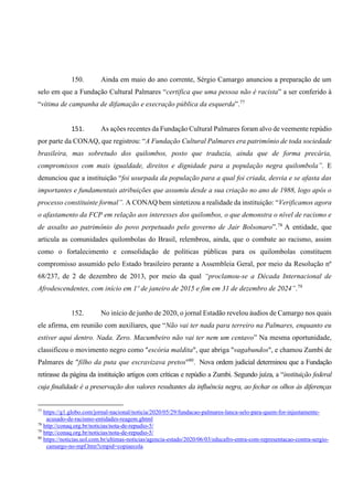 150. Ainda em maio do ano corrente, Sérgio Camargo anunciou a preparação de um
selo em que a Fundação Cultural Palmares “certifica que uma pessoa não é racista” a ser conferido à
“vítima de campanha de difamação e execração pública da esquerda”.77
151. As ações recentes da Fundação Cultural Palmares foram alvo de veemente repúdio
por parte da CONAQ, que registrou: “A Fundação Cultural Palmares era patrimônio de toda sociedade
brasileira, mas sobretudo dos quilombos, posto que traduzia, ainda que de forma precária,
compromissos com mais igualdade, direitos e dignidade para a população negra quilombola”. E
denunciou que a instituição “foi usurpada da população para a qual foi criada, desvia e se afasta das
importantes e fundamentais atribuições que assumiu desde a sua criação no ano de 1988, logo após o
processo constituinte formal”. A CONAQ bem sintetizou a realidade da instituição: “Verificamos agora
o afastamento da FCP em relação aos interesses dos quilombos, o que demonstra o nível de racismo e
de assalto ao patrimônio do povo perpetuado pelo governo de Jair Bolsonaro”.78
A entidade, que
articula as comunidades quilombolas do Brasil, relembrou, ainda, que o combate ao racismo, assim
como o fortalecimento e consolidação de políticas públicas para os quilombolas constituem
compromisso assumido pelo Estado brasileiro perante a Assembleia Geral, por meio da Resolução nº
68/237, de 2 de dezembro de 2013, por meio da qual “proclamou-se a Década Internacional de
Afrodescendentes, com início em 1º de janeiro de 2015 e fim em 31 de dezembro de 2024”.79
152. No início de junho de 2020, o jornal Estadão revelou áudios de Camargo nos quais
ele afirma, em reunião com auxiliares, que “Não vai ter nada para terreiro na Palmares, enquanto eu
estiver aqui dentro. Nada. Zero. Macumbeiro não vai ter nem um centavo” Na mesma oportunidade,
classificou o movimento negro como "escória maldita", que abriga "vagabundos", e chamou Zumbi de
Palmares de "filho da puta que escravizava pretos"80
. Nova ordem judicial determinou que a Fundação
retirasse da página da instituição artigos com críticas e repúdio a Zumbi. Segundo juíza, a “instituição federal
cuja finalidade é a preservação dos valores resultantes da influência negra, ao fechar os olhos às diferenças
77
https://g1.globo.com/jornal-nacional/noticia/2020/05/29/fundacao-palmares-lanca-selo-para-quem-for-injustamente-
acusado-de-racismo-entidades-reagem.ghtml
78
http://conaq.org.br/noticias/nota-de-repudio-5/
79
http://conaq.org.br/noticias/nota-de-repudio-5/
80
https://noticias.uol.com.br/ultimas-noticias/agencia-estado/2020/06/03/educafro-entra-com-representacao-contra-sergio-
camargo-no-mpf.htm?cmpid=copiaecola.
 