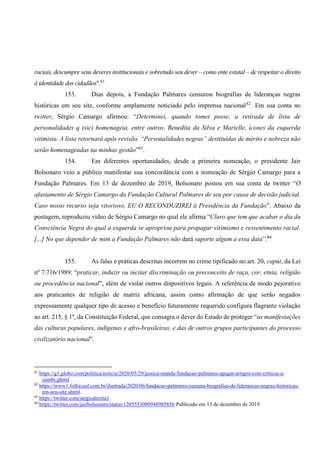 raciais, descumpre seus deveres institucionais e sobretudo seu dever – como ente estatal – de respeitar o direito
à identidade dos cidadãos".81
153. Dias depois, a Fundação Palmares censurou biografias de lideranças negras
históricas em seu site, conforme amplamente noticiado pelo imprensa nacional82
. Em sua conta no
twitter, Sérgio Camargo afirmou: “Determinei, quando tomei posse, a retirada de lista de
personalidades q (sic) homenageia, entre outros, Benedita da Silva e Marielle, ícones da esquerda
vitimista. A lista retornará após revisão. “Personalidades negras” destituídas de mérito e nobreza não
serão homenageadas na minhas gestão”83
.
154. Em diferentes oportunidades, desde a primeira nomeação, o presidente Jair
Bolsonaro veio a público manifestar sua concordância com a nomeação de Sérgio Camargo para a
Fundação Palmares. Em 13 de dezembro de 2019, Bolsonaro postou em sua conta de twitter “O
afastamento de Sérgio Camargo da Fundação Cultural Palmares de seu por causa de decisão judicial.
Caso nosso recurso seja vitorioso, EU O RECONDUZIREI à Presidência da Fundação”. Abaixo da
postagem, reproduziu vídeo de Sérgio Camargo no qual ele afirma “Claro que tem que acabar o dia da
Consciência Negra do qual a esquerda se apropriou para propagar vitimismo e ressentimento racial.
[...] No que depender de mim a Fundação Palmares não dará suporte algum a essa data”.84
155. As falas e práticas descritas incorrem no crime tipificado no art. 20, caput, da Lei
nº 7.716/1989: “praticar, induzir ou incitar discriminação ou preconceito de raça, cor, etnia, religião
ou procedência nacional”, além de violar outros dispositivos legais. A referência de modo pejorativo
aos praticantes de religião de matriz africana, assim como afirmação de que serão negados
expressamente qualquer tipo de acesso e benefício futuramente requerido configura flagrante violação
ao art. 215, § 1º, da Constituição Federal, que consagra o dever do Estado de proteger “as manifestações
das culturas populares, indígenas e afro-brasileiras, e das de outros grupos participantes do processo
civilizatório nacional”.
81
https://g1.globo.com/politica/noticia/2020/05/29/justica-manda-fundacao-palmares-apagar-artigos-com-criticas-a-
zumbi.ghtml
82
https://www1.folha.uol.com.br/ilustrada/2020/06/fundacao-palmares-censura-biografias-de-liderancas-negras-historicas-
em-seu-site.shtml.
83
https://twitter.com/sergiodireita1
84
https://twitter.com/jairbolsonaro/status/1205553080948985856 Publicado em 13 de dezembro de 2019.
 