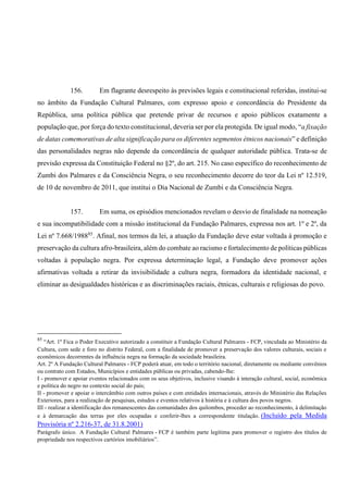 156. Em flagrante desrespeito às previsões legais e constitucional referidas, institui-se
no âmbito da Fundação Cultural Palmares, com expresso apoio e concordância do Presidente da
República, uma política pública que pretende privar de recursos e apoio públicos exatamente a
população que, por força do texto constitucional, deveria ser por ela protegida. De igual modo, “a fixação
de datas comemorativas de alta significação para os diferentes segmentos étnicos nacionais” e definição
das personalidades negras não depende da concordância de qualquer autoridade pública. Trata-se de
previsão expressa da Constituição Federal no §2º, do art. 215. No caso específico do reconhecimento de
Zumbi dos Palmares e da Consciência Negra, o seu reconhecimento decorre do teor da Lei nº 12.519,
de 10 de novembro de 2011, que institui o Dia Nacional de Zumbi e da Consciência Negra.
157. Em suma, os episódios mencionados revelam o desvio de finalidade na nomeação
e sua incompatibilidade com a missão institucional da Fundação Palmares, expressa nos art. 1º e 2º, da
Lei nº 7.668/198885
. Afinal, nos termos da lei, a atuação da Fundação deve estar voltada à promoção e
preservação da cultura afro-brasileira, além do combate ao racismo e fortalecimento de políticas públicas
voltadas à população negra. Por expressa determinação legal, a Fundação deve promover ações
afirmativas voltada a retirar da invisibilidade a cultura negra, formadora da identidade nacional, e
eliminar as desigualdades históricas e as discriminações raciais, étnicas, culturais e religiosas do povo.
85
“Art. 1º Fica o Poder Executivo autorizado a constituir a Fundação Cultural Palmares - FCP, vinculada ao Ministério da
Cultura, com sede e foro no distrito Federal, com a finalidade de promover a preservação dos valores culturais, sociais e
econômicos decorrentes da influência negra na formação da sociedade brasileira.
Art. 2º A Fundação Cultural Palmares - FCP poderá atuar, em todo o território nacional, diretamente ou mediante convênios
ou contrato com Estados, Municípios e entidades públicas ou privadas, cabendo-lhe:
I - promover e apoiar eventos relacionados com os seus objetivos, inclusive visando à interação cultural, social, econômica
e política do negro no contexto social do país;
II - promover e apoiar o intercâmbio com outros países e com entidades internacionais, através do Ministério das Relações
Exteriores, para a realização de pesquisas, estudos e eventos relativos à história e à cultura dos povos negros.
III - realizar a identificação dos remanescentes das comunidades dos quilombos, proceder ao reconhecimento, à delimitação
e à demarcação das terras por eles ocupadas e conferir-lhes a correspondente titulação. (Incluído pela Medida
Provisória nº 2.216-37, de 31.8.2001)
Parágrafo único. A Fundação Cultural Palmares - FCP é também parte legítima para promover o registro dos títulos de
propriedade nos respectivos cartórios imobiliários”.
 