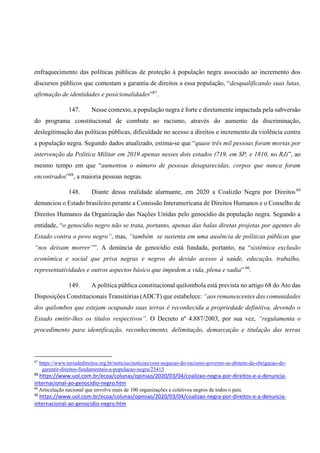 enfraquecimento das políticas públicas de proteção à população negra associado ao incremento dos
discursos públicos que contestam a garantia de direitos a essa população, “desqualificando suas lutas,
afirmação de identidades e posicionalidades”87
.
147. Nesse contexto, a população negra é forte e diretamente impactada pela subversão
do programa constitucional de combate ao racismo, através do aumento da discriminação,
deslegitimação das políticas públicas, dificuldade no acesso a direitos e incremento da violência contra
a população negra. Segundo dados atualizado, estima-se que “quase três mil pessoas foram mortas por
intervenção da Política Militar em 2019 apenas nesses dois estados (719, em SP, e 1810, no RJ)”, ao
mesmo tempo em que “aumentou o número de pessoas desaparecidas, corpos que nunca foram
encontrados”88
, a maioria pessoas negras.
148. Diante dessa realidade alarmante, em 2020 a Coalizão Negra por Direitos89
denunciou o Estado brasileiro perante a Comissão Interamericana de Direitos Humanos e o Conselho de
Direitos Humanos da Organização das Nações Unidas pelo genocídio da população negra. Segundo a
entidade, “o genocídio negro não se trata, portanto, apenas das balas diretas projetas por agentes do
Estado contra o povo negro”, mas, “também se sustenta em uma ausência de políticas públicas que
“nos deixam morrer””. A denúncia de genocídio está fundada, portanto, na “sistêmica exclusão
econômica e social que priva negras e negros do devido acesso à saúde, educação, trabalho,
representatividades e outros aspectos básico que impedem a vida, plena e sadia” 90
.
149. A política pública constitucional quilombola está prevista no artigo 68 do Ato das
Disposições Constitucionais Transitórias (ADCT) que estabelece: “aos remanescentes das comunidades
dos quilombos que estejam ocupando suas terras é reconhecida a propriedade definitiva, devendo o
Estado emitir-lhes os títulos respectivos”. O Decreto nº 4.887/2003, por sua vez, “regulamenta o
procedimento para identificação, reconhecimento, delimitação, demarcação e titulação das terras
87
https://www.terradedireitos.org.br/noticias/noticias/com-negacao-do-racismo-governo-se-abstem-da-obrigacao-de-
garantir-direitos-fundamentais-a-populacao-negra/23413
88
https://www.uol.com.br/ecoa/colunas/opiniao/2020/03/04/coalizao-negra-por-direitos-e-a-denuncia-
internacional-ao-genocidio-negro.htm
89
Articulação nacional que envolve mais de 100 organizações e coletivos negros de todos o país.
90
https://www.uol.com.br/ecoa/colunas/opiniao/2020/03/04/coalizao-negra-por-direitos-e-a-denuncia-
internacional-ao-genocidio-negro.htm
 