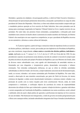 liberdades e garantias da cidadania e da perseguição política, o chefe do Poder Executivo fomentou a
obstaculização da representação parlamentar democrática, ameaçando a permanência no cargo do então
presidente da Câmara dos Deputados. Além disso, os fatos mais adiante mencionados comprovarão que
o mandatário praticou oposição ao livre exercício do Poder Judiciário, bem como pretendeu usar de
ameaça para constranger magistrados do Supremo Tribunal Federal no livre e regular exercício da sua
jurisdição. Por outro lado, tais protestos foram estimulados, acompanhados e reforçados pelo atual
mandatário num contexto de desafio aberto à autonomia de estados-membros da Federação, do Distrito
Federal e dos municípios em suas respectivas competências, no que o presidente da República incorreu
em ato atentatório e afrontoso a outras esferas da Federação.
16. É preciso registrar, a partir do longo e minucioso relato de impiedosas lesões ao exercício
de direitos políticos, individuais e sociais, provocadas por atos deploráveis do Presidente da República,
que estas constituem, inegavelmente, crimes contra o exercício dos direitos políticos, individuais e
sociais, tipificados no art. 7º, incisos 5, 6, 7, 8 e 9, da Lei nº 1.079, de 10 de abril de 1950. Os atos
presidenciais expostos em pormenores nesta denúncia, haverão de conduzir à inexorável comprovação
da prática de abusos de poder pelo próprio Presidente da República e por seus Ministros de Estado, além
de diversos outros subordinados seus, estes agindo sob determinações da autoridade máxima ou
fomentados por seus eloquentes e irresponsáveis gestos, desacertadas convocações e infames
orientações. Tais reiteradas configurações delituosas, no que se refere às referidas autoridades
subordinadas ao chefe de Estado e de Governo, comprovadamente careceram da devida desautorização,
sendo, ao reverso, toleradas e até mesmo estimuladas pelo Presidente da República. Por outro lado,
ressairá a observação de uma temerária concretização, por parte do Chefe de Governo, do intento
criminoso de degradar a ordem social, desarticulando instituições e estruturas estatais voltadas à sua
promoção de acordo com os rumos traçados pelo texto constitucional. Haverá, ainda, de modo
compreensivo e totalizante, a verificação objetiva da ocorrência de crimes de responsabilidade
decorrentes da exibição de fatos que evidenciarão a patente violação de direitos e garantias individuais
e sociais assegurados na Constituição da República, notadamente nas searas econômica, social, cultural
e ambiental, além da usual e abjeta prática de agressões a profissionais da imprensa no livre exercício
de suas atividades. Não bastassem tais transgressões, o chefe de governo enveredou perigosamente para
o flerte com a anarquia militar, incitando subordinados integrantes das Forças Armadas à desobediências
 