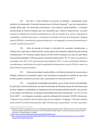 153. Em 2017, o déficit histórico no processo de titulação e regularização desses
territórios foi denunciado à Comissão Interamericana de Direitos Humanos94
, que vem monitorando a
situação desde então. Nas observações preliminares à vista oficial ao estado brasileiro, a Comissão
Interamericana de Direitos Humanos que, em recomendou que o Brasil se desenvolvesse “um plano
nacional de titulação dos territórios quilombolas por meio de consulta livre, prévia e informada às
comunidades, incluindo metas para a estruturação do Instituto Nacional de Colonização e Reforma
Agrária (INCRA) e contribuição orçamental progressiva, em adequação às normas interamericanas e
a ordem constitucional interna”95
.
154. Além da omissão do Estado na efetivação dos comandos constitucionais, a
situação tem se agravado no último período, em decorrência das limitações estabelecidas pela Emenda
Constitucional nº 95. Conforme estudos técnicos do IPEA (2019) constantes nos autos da Ação Direta
de inconstitucionalidade nº 5658 que analisa a Emenda Constitucional nº 95, “os valores orçamentários
executados entre 2014 e 2017 representaram uma redução de 87%, e a ação orçamentária voltado ao
reconhecimento e indenização de territórios quilombolas destinado para o ano de 2019 foi o menor em
toda a história recente da política”.
155. Além da morosidade do poder público e da falta de destinação de recursos para a
titulação, centenas de comunidades negras rurais encontram-se ameaçadas de expulsão de suas terras
devido a projetos econômicos por todo o país, especialmente na Amazônia brasileira.96
156. A situação das comunidades quilombolas, que já era de extrema vulnerabilidade,
foi agravada no Governo Bolsonaro, em razão da declaração do Presidente de que não fará demarcação
de terras indígenas ou quilombolas ou ampliação de áreas de proteção ambiental durante o seu governo.
A esse respeito, Jair Bolsonaro, em flagrante contrariedade à previsão constitucional – art. 215, § 1ºe art.
68 do ADCT – e às obrigações contraídas a partir da ratificação da Convenção 169/OIT, afirmou que:
“Enquanto eu for presidente não tem demarcação de terra indígena”. E agregou: “Não pode continuar
assim, [em] 61% do Brasil não pode fazer nada. Tem locais que, para produzir, você não vai produzir,
94
Informe de Carta 41, de junho de 2017, e a realização da audiência temática sobre “Direito de Acesso à Terra de Pessoas
Afrodescendentes Quilombolas no Brasil”, no 165º Período de Sessões desta E. Comissão Interamericana de Direitos
Humanos, em Montevidéu, no Uruguai.
95
https://www.oas.org/es/cidh/prensa/comunicados/2018/238OPport.pdf
96
https://noticias.uol.com.br/colunas/jamil-chade/2020/06/18/movimento-negro-denuncia-bolsonaro-na-onu-e-defende-
inquerito.htm?cmpid=copiaecola
 